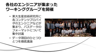 各社のエンジニアが集まった
ワーキンググループを開催
• 東大生産技術研究所に
各コンテンツプロバイ
ダのエンジニアなどが
集まり、バスデータの
フォーマットについて
集中討議
• データ項目のひとつひ
とつを徹底議論
 