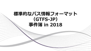 標準的なバス情報フォーマット
（GTFS-JP）
事件簿 in 2018
 