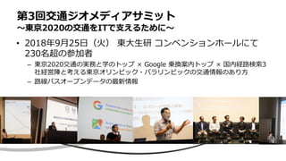 • 2018年9月25日（火） 東大生研 コンベンションホールにて
230名超の参加者
– 東京2020交通の実務と学のトップ × Google 乗換案内トップ × 国内経路検索3
社経営陣と考える東京オリンピック・パラリンピックの交通情報のあり方
– 路線バスオープンデータの最新情報
第3回交通ジオメディアサミット
〜東京2020の交通をITで支えるために〜
 