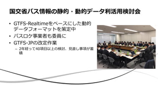 • GTFS-Realtimeをベースにした動的
データフォーマットを策定中
• バスロケ事業者も委員に
• GTFS-JPの改定作業
– 2年経って40項目以上の検討、見直し事項が蓄
積
国交省バス情報の静的・動的データ利活用検討会
 