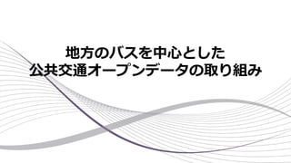 地方のバスを中心とした
公共交通オープンデータの取り組み
 