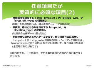 * 乗降制限を設定する「 stop_times.txt 」内「pickup_type」や
「drop_off_type」の記載無し
(ODPT配信の都営バス、横浜市営バスデータ等が該当)
* 停留所、標柱どちらかを設定する「stops.txt」内
「location_type」の記載無し
(秋⽥県⾃治体データ1個が該当)
* 多数の乗り場があるバスターミナルで、乗り場番号の記載無し
「stops.txt」内「stop_code(旅客案内向けナンバリング情報等)」、
「platform_code(のりばID)」が共に記載無しで、乗り場番号が不明
(全国的にありがちです)
※問合せても、「任意項⽬」である事を理由に改善されない事が多く
あります。
任意項⽬だが
実質的に必須な項⽬(2)
バス時刻検索 https://bustime.jp/ 2023/3/4
12
 