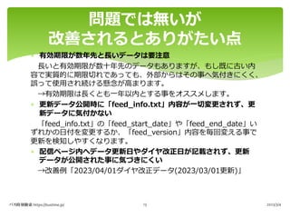 * 有効期限が数年先と⻑いデータは要注意
⻑いと有効期限が数⼗年先のデータもありますが、もし既に古い内
容で実質的に期限切れであっても、外部からはその事へ気付きにくく、
誤って使⽤され続ける懸念が⾼まります。
→有効期限は⻑くとも⼀年以内とする事をオススメします。
* 更新データ公開時に「feed_info.txt」内容が⼀切変更されず、更
新データに気付かない
「feed_info.txt」の「feed_start_date」や「feed_end_date」い
ずれかの⽇付を変更するか、「feed_version」内容を毎回変える事で
更新を検知しやすくなります。
* 配信ページ内へデータ更新⽇やダイヤ改正⽇が記載されず、更新
データが公開された事に気づきにくい
→改善例「2023/04/01ダイヤ改正データ(2023/03/01更新)」
問題では無いが
改善されるとありがたい点
バス時刻検索 https://bustime.jp/ 2023/3/4
13
 