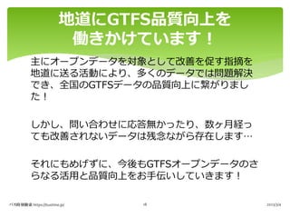 主にオープンデータを対象として改善を促す指摘を
地道に送る活動により、多くのデータでは問題解決
でき、全国のGTFSデータの品質向上に繋がりまし
た︕
しかし、問い合わせに応答無かったり、数ヶ⽉経っ
ても改善されないデータは残念ながら存在します…
それにもめげずに、今後もGTFSオープンデータのさ
らなる活⽤と品質向上をお⼿伝いしていきます︕
地道にGTFS品質向上を
働きかけています︕
バス時刻検索 https://bustime.jp/ 2023/3/4
18
 