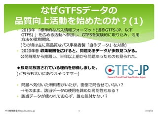 * 2019年 「標準的なバス情報フォーマット(通称GTFS-JP、以下
GTFS) 」を広める活動へ参加し、GTFSを実験的に取り込み、活⽤
⽅法を模索開始。
(その頃は主に⾼品質なバス事業者製「⾃作データ」を対象)
* 2020年春 収集範囲を広げると、問題あるデータが多数⾒つかる。
公開時期から推測し、半年以上前から問題あったものも⾒られた。
◆⻑期間放置されている理由を想像しました。
(どちらも⼤いにありえそうです…)
* 問題へ気付いた利⽤者がいたが、⾯倒で問合せていない︖
→そのまま、該当データの使⽤を諦めた可能性もある︖
* 該当データが使われておらず、誰も気付かない︖
なぜGTFSデータの
品質向上活動を始めたのか︖(1)
バス時刻検索 https://bustime.jp/ 2023/3/4
3
 