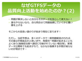 * 問題が解決しないと⾃分もそのデータを安⼼して使えない︕
* 誰もやらないなら、⾃ら問合せて問題指摘していくかと重い
腰を上げる
そこから⼤変⻑い道のりが始まり現在に⾄ります︕
ただし、当初予想は、多くのデータで⼀度問題解消されれば、
その後は⼿間減るかと思いきや、再度同⼀問題が起きることも
よくあり(後継担当者へ適切に引継がれていない場合等)、新規
データ公開時でも起きがちで、なかなか指摘する⼿間が減らな
いのが現状です…
なぜGTFSデータの
品質向上活動を始めたのか︖(2)
バス時刻検索 https://bustime.jp/ 2023/3/4
4
 