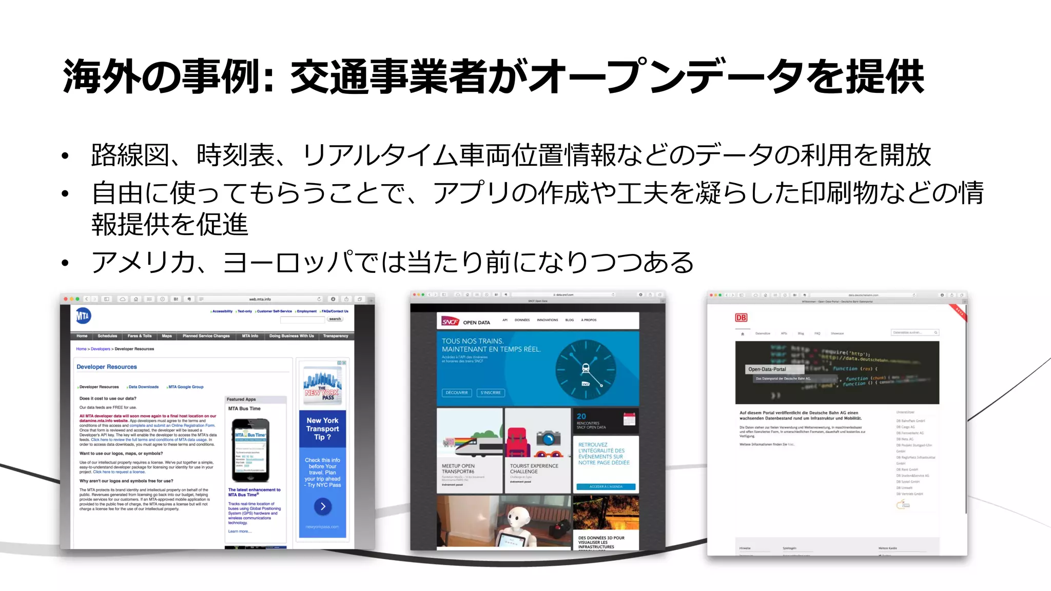 海外の事例: 交通事業者がオープンデータを提供
• 路線図、時刻表、リアルタイム車両位置情報などのデータの利用を開放
• 自由に使ってもらうことで、アプリの作成や工夫を凝らした印刷物などの情
報提供を促進
• アメリカ、ヨーロッパでは当たり前になりつつある
 