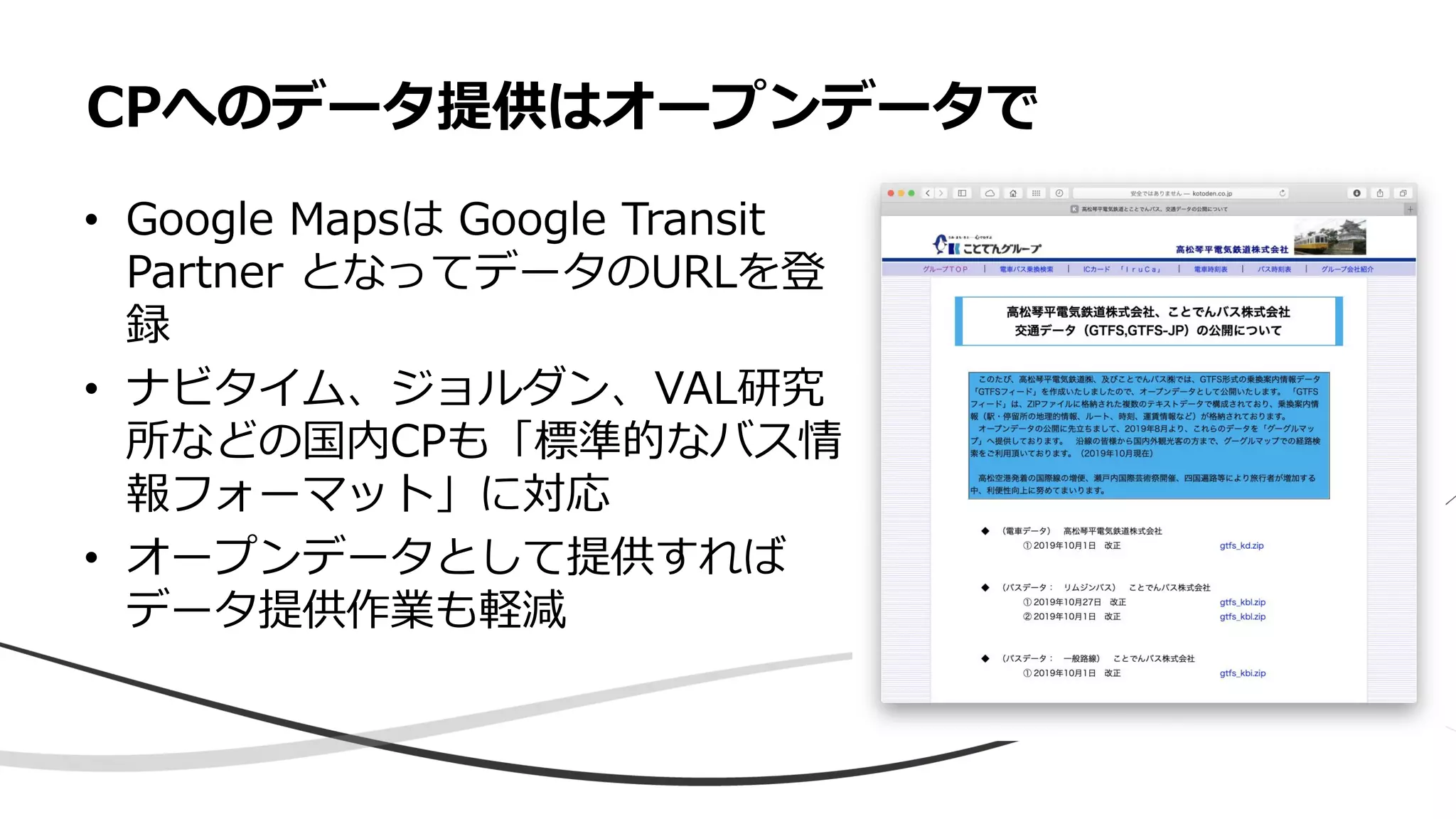 • Google Mapsは Google Transit
Partner となってデータのURLを登
録
• ナビタイム、ジョルダン、VAL研究
所などの国内CPも「標準的なバス情
報フォーマット」に対応
• オープンデータとして提供すれば
データ提供作業も軽減
CPへのデータ提供はオープンデータで
 