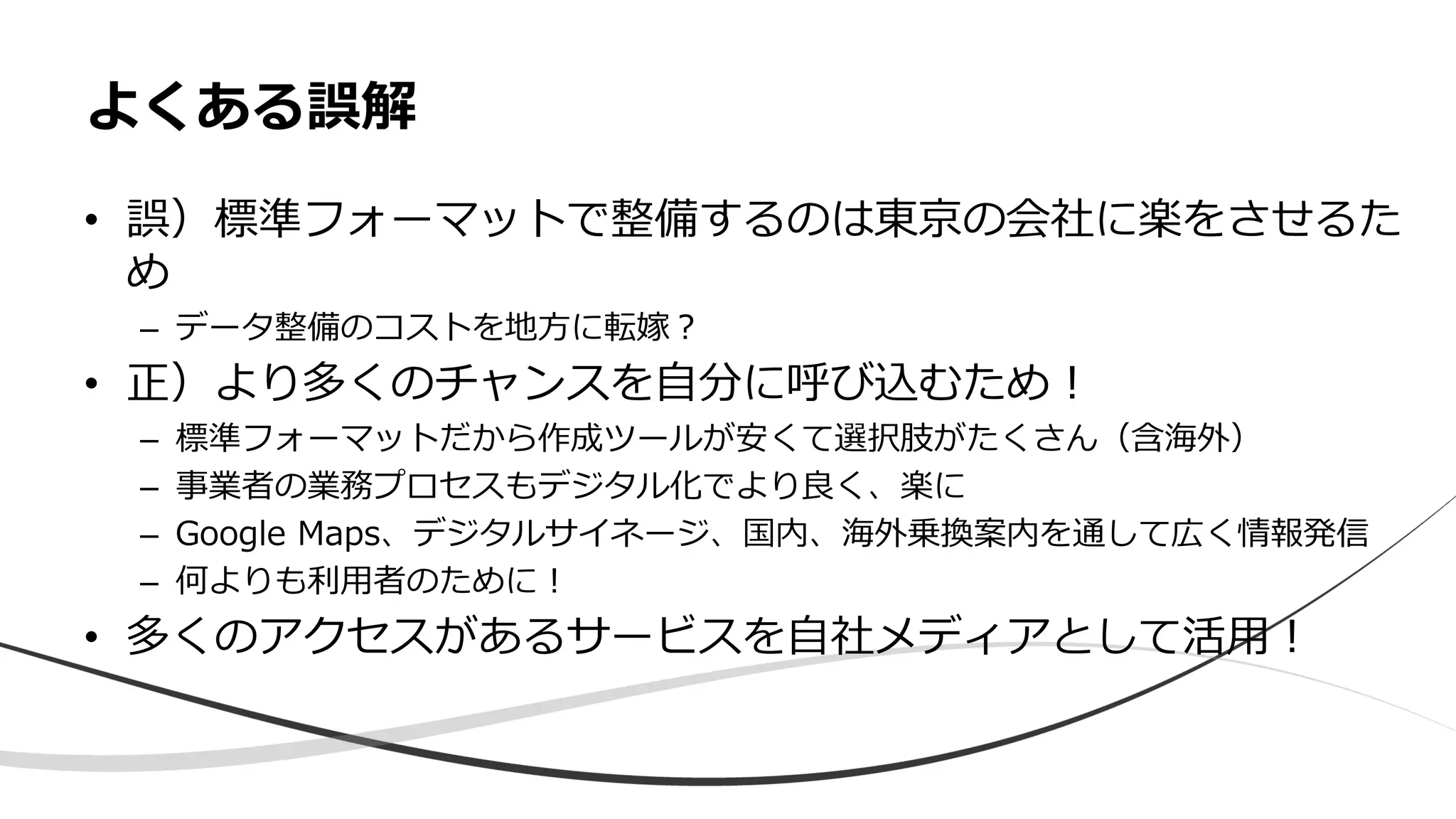 • 誤）標準フォーマットで整備するのは東京の会社に楽をさせるた
め
– データ整備のコストを地方に転嫁？
• 正）より多くのチャンスを自分に呼び込むため！
– 標準フォーマットだから作成ツールが安くて選択肢がたくさん（含海外）
– 事業者の業務プロセスもデジタル化でより良く、楽に
– Google Maps、デジタルサイネージ、国内、海外乗換案内を通して広く情報発信
– 何よりも利用者のために！
• 多くのアクセスがあるサービスを自社メディアとして活用！
よくある誤解
 