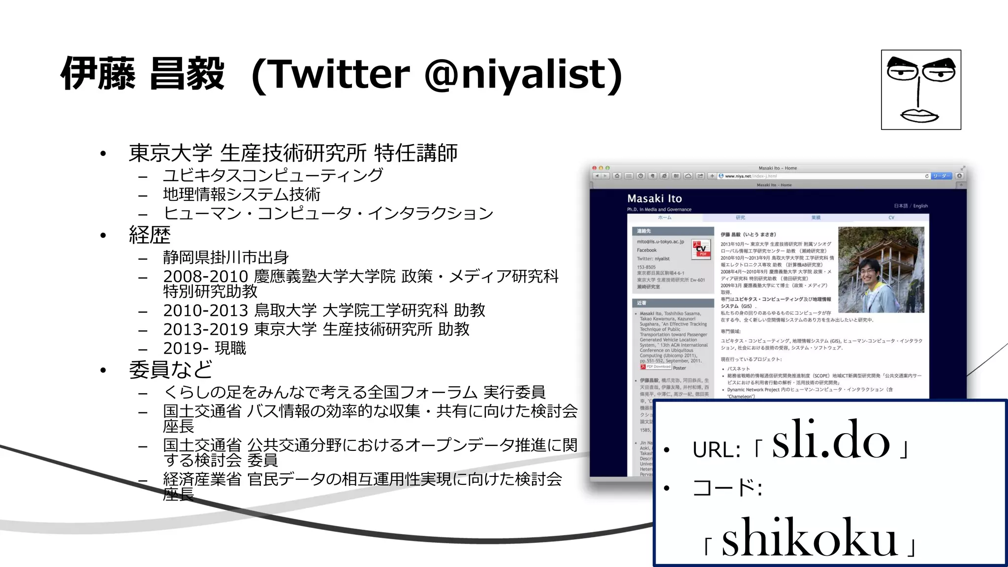 伊藤 昌毅 (Twitter @niyalist)
• 東京大学 生産技術研究所 特任講師
– ユビキタスコンピューティング
– 地理情報システム技術
– ヒューマン・コンピュータ・インタラクション
• 経歴
– 静岡県掛川市出身
– 2008-2010 慶應義塾大学大学院 政策・メディア研究科
特別研究助教
– 2010-2013 鳥取大学 大学院工学研究科 助教
– 2013-2019 東京大学 生産技術研究所 助教
– 2019- 現職
• 委員など
– くらしの足をみんなで考える全国フォーラム 実行委員
– 国土交通省 バス情報の効率的な収集・共有に向けた検討会
座長
– 国土交通省 公共交通分野におけるオープンデータ推進に関
する検討会 委員
– 経済産業省 官民データの相互運用性実現に向けた検討会
座長
• URL:「 sli.do」
• コード:
「 shikoku」
 
