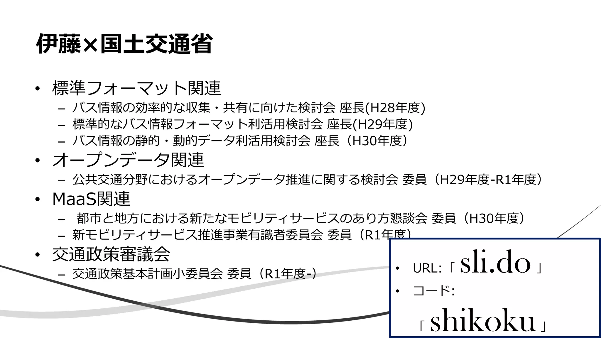 • 標準フォーマット関連
– バス情報の効率的な収集・共有に向けた検討会 座長(H28年度)
– 標準的なバス情報フォーマット利活用検討会 座長(H29年度)
– バス情報の静的・動的データ利活用検討会 座長（H30年度）
• オープンデータ関連
– 公共交通分野におけるオープンデータ推進に関する検討会 委員（H29年度-R1年度）
• MaaS関連
– 都市と地方における新たなモビリティサービスのあり方懇談会 委員（H30年度）
– 新モビリティサービス推進事業有識者委員会 委員（R1年度）
• 交通政策審議会
– 交通政策基本計画小委員会 委員（R1年度-）
伊藤×国土交通省
• URL:「 sli.do」
• コード:
「 shikoku」
 