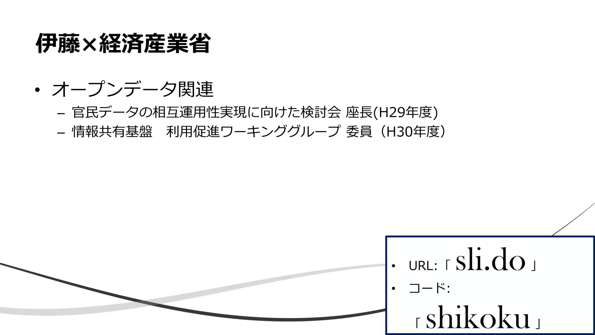 • オープンデータ関連
– 官民データの相互運用性実現に向けた検討会 座長(H29年度)
– 情報共有基盤 利用促進ワーキンググループ 委員（H30年度）
伊藤×経済産業省
• URL:「 sli.do」
• コード:
「 shikoku」
 