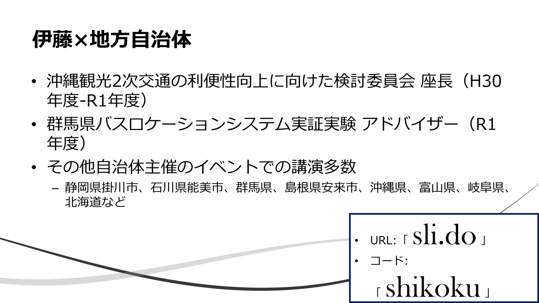 • 沖縄観光2次交通の利便性向上に向けた検討委員会 座長（H30
年度-R1年度）
• 群馬県バスロケーションシステム実証実験 アドバイザー（R1
年度）
• その他自治体主催のイベントでの講演多数
– 静岡県掛川市、石川県能美市、群馬県、島根県安来市、沖縄県、富山県、岐阜県、
北海道など
伊藤×地方自治体
• URL:「 sli.do」
• コード:
「 shikoku」
 