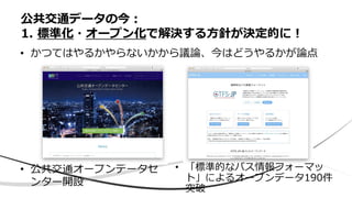 • 公共交通オープンデータセ
ンター開設
公共交通データの今：
1. 標準化・オープン化で解決する方針が決定的に！
• かつてはやるかやらないかから議論、今はどうやるかが論点
• 「標準的なバス情報フォーマッ
ト」によるオープンデータ190件
突破
 