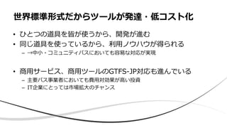 • ひとつの道具を皆が使うから、開発が進む
• 同じ道具を使っているから、利用ノウハウが得られる
– →中小・コミュニティバスにおいても容易な対応が実現
• 商用サービス、商用ツールのGTFS-JP対応も進んでいる
– 主要バス事業者においても費用対効果が高い投資
– IT企業にとっては市場拡大のチャンス
世界標準形式だからツールが発達・低コスト化
 