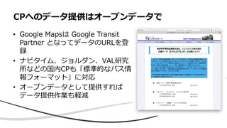 • Google Mapsは Google Transit
Partner となってデータのURLを登
録
• ナビタイム、ジョルダン、VAL研究
所などの国内CPも「標準的なバス情
報フォーマット」に対応
• オープンデータとして提供すれば
データ提供作業も軽減
CPへのデータ提供はオープンデータで
 