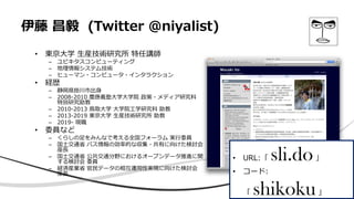 伊藤 昌毅 (Twitter @niyalist)
• 東京大学 生産技術研究所 特任講師
– ユビキタスコンピューティング
– 地理情報システム技術
– ヒューマン・コンピュータ・インタラクション
• 経歴
– 静岡県掛川市出身
– 2008-2010 慶應義塾大学大学院 政策・メディア研究科
特別研究助教
– 2010-2013 鳥取大学 大学院工学研究科 助教
– 2013-2019 東京大学 生産技術研究所 助教
– 2019- 現職
• 委員など
– くらしの足をみんなで考える全国フォーラム 実行委員
– 国土交通省 バス情報の効率的な収集・共有に向けた検討会
座長
– 国土交通省 公共交通分野におけるオープンデータ推進に関
する検討会 委員
– 経済産業省 官民データの相互運用性実現に向けた検討会
座長
• URL:「 sli.do」
• コード:
「 shikoku」
 