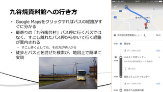 九谷焼資料館への行き方
• Google Mapsをクリックすればバスの経路がす
ぐに分かる
• 最寄りの「九谷陶芸村」バス停に行くバスでは
なく、すこし離れたバス停から歩いて行く経路
が案内される
– すこし歩くとしても、その方が早いから
• 徒歩とバスとを混ぜた検索が、地図上で簡単に
実現
 