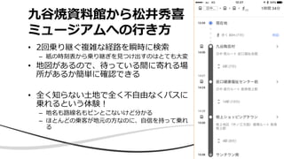 九谷焼資料館から松井秀喜
ミュージアムへの行き方
• 2回乗り継ぐ複雑な経路を瞬時に検索
– 紙の時刻表から乗り継ぎを見つけ出すのはとても大変
• 地図があるので、待っている間に寄れる場
所があるか簡単に確認できる
• 全く知らない土地で全く不自由なくバスに
乗れるという体験！
– 地名も路線名もピンとこないけど分かる
– ほとんどの乗客が地元の方なのに、自信を持って乗れ
る
 