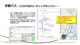 宇野バス –バスIT化のリーディングカンパニー –
• ダイヤ編成支援システム「その筋
屋」とのコラボレーションにより、
GTFS、GTFS Realtimeによるオー
プンデータ提供を実現
• 自前のWebに表示するだけでなく、
Google Mapsの検索結果に遅れが
反映される
https://twitter.com/Sujiya_System/status/855220939637665794/photo/1https://twitter.com/sujiya_system/status/670240735615041537
 