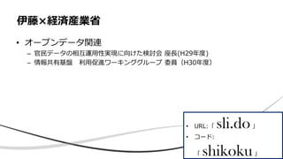 • オープンデータ関連
– 官民データの相互運用性実現に向けた検討会 座長(H29年度)
– 情報共有基盤 利用促進ワーキンググループ 委員（H30年度）
伊藤×経済産業省
• URL:「 sli.do」
• コード:
「 shikoku」
 