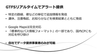• 特定の路線、便などの単位で追加情報を発信
• 運休、注意喚起、お知らせなどを検索結果とともに発信
• Google Mapsは完全対応
• 「標準的なバス情報フォーマット」の一部であり、国内CPにも
対応を呼び掛け
• 自社でデータ提供事業者のみが可能
GTFSリアルタイムでアラート提供
 