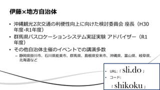 • 沖縄観光2次交通の利便性向上に向けた検討委員会 座長（H30
年度-R1年度）
• 群馬県バスロケーションシステム実証実験 アドバイザー（R1
年度）
• その他自治体主催のイベントでの講演多数
– 静岡県掛川市、石川県能美市、群馬県、島根県安来市、沖縄県、富山県、岐阜県、
北海道など
伊藤×地方自治体
• URL:「 sli.do」
• コード:
「 shikoku」
 