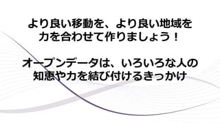 より良い移動を、より良い地域を
力を合わせて作りましょう！
オープンデータは、いろいろな人の
知恵や力を結び付けるきっかけ
 