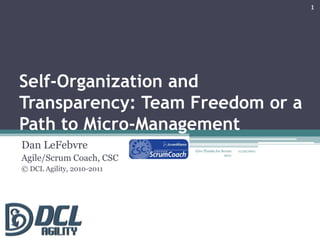 1




Self-Organization and
Transparency: Team Freedom or a
Path to Micro-Management
Dan LeFebvre               Give Thanks for Scrum    11/22/2011

Agile/Scrum Coach, CSC                       2011



© DCL Agility, 2010-2011
 