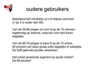 oudere gebruikers
Nederland telt inmiddels zon 6 miljoen senioren
(1 op 3 is ouder dan 50).

Van de 55-65 jarigen zit ruim 8 op de 10 mensen
regelmatig op internet, waarvan ruim drie kwart
dagelijks.

Van de 65-75 jarigen is bijna 6 op de 10 online,
94 procent van deze groep zelfs dagelijks of wekelijks.
De helft gebruikt sociale netwerken.

Het snelst groeiende segment op social media?
De 65-plusser!
 