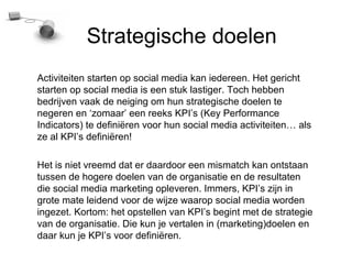 Strategische doelen
Activiteiten starten op social media kan iedereen. Het gericht
starten op social media is een stuk lastiger. Toch hebben
bedrijven vaak de neiging om hun strategische doelen te
negeren en zomaar een reeks KPIs (Key Performance
Indicators) te defini?ren voor hun social media activiteiten als
ze al KPIs defini?ren!

Het is niet vreemd dat er daardoor een mismatch kan ontstaan
tussen de hogere doelen van de organisatie en de resultaten
die social media marketing opleveren. Immers, KPIs zijn in
grote mate leidend voor de wijze waarop social media worden
ingezet. Kortom: het opstellen van KPIs begint met de strategie
van de organisatie. Die kun je vertalen in (marketing)doelen en
daar kun je KPIs voor defini?ren.
 