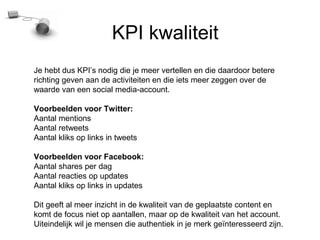 KPI kwaliteit
Je hebt dus KPIs nodig die je meer vertellen en die daardoor betere
richting geven aan de activiteiten en die iets meer zeggen over de
waarde van een social media-account.

Voorbeelden voor Twitter:
Aantal mentions
Aantal retweets
Aantal kliks op links in tweets

Voorbeelden voor Facebook:
Aantal shares per dag
Aantal reacties op updates
Aantal kliks op links in updates

Dit geeft al meer inzicht in de kwaliteit van de geplaatste content en
komt de focus niet op aantallen, maar op de kwaliteit van het account.
Uiteindelijk wil je mensen die authentiek in je merk ge?nteresseerd zijn.
 