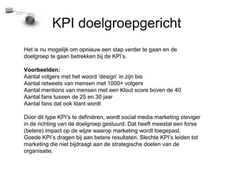 KPI doelgroepgericht
Het is nu mogelijk om opnieuw een stap verder te gaan en de
doelgroep te gaan betrekken bij de KPIs.

Voorbeelden:
Aantal volgers met het woord design in zijn bio
Aantal retweets van mensen met 1000+ volgers
Aantal mentions van mensen met een Klout score boven de 40
Aantal fans tussen de 25 en 30 jaar
Aantal fans dat ook klant wordt

Door dit type KPIs te defini?ren, wordt social media marketing steviger
in de richting van de doelgroep gestuurd. Dat heeft meestal een forse
(betere) impact op de wijze waarop marketing wordt toegepast.
Goede KPIs dragen bij aan betere resultaten. Slechte KPIs leiden tot
marketing die niet bijdraagt aan de strategische doelen van de
organisatie.
 