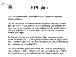KPI slim
Door twee of meer KPIs samen te voegen, kunnen interessante
getallen ontstaan.

Om het succes van sociale accounts te vergelijken wordt bijvoorbeeld
soms de IPM gebruikt, ontwikkeld door het bedrijf Conversocial. IPM
staat voor aantal interacties per duizend fans. Met dat getal wordt een
indicatie verkregen van de mate waarin echte interactie plaatsvindt
rondom een pagina.

De formule deelt alle interacties (reacties, likes en posts) door het
aantal duizenden fans. Op die wijze kunnen verschillende paginas met
elkaar worden vergeleken. Een mooi voorbeeld van een samentrekking
van variabelen tot een nuttige KPI.

Ook kosten kunnen gekoppeld worden aan KPIs om zo campagnes
kosteneffectief te doen verlopen. Denk aan zaken als Facebook CPC,
kosten per webcare actie en kosten per klik bij een promoted tweet.
 
