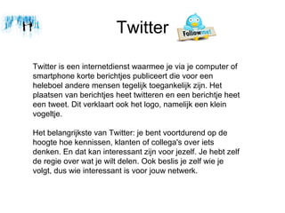 Twitter

Twitter is een internetdienst waarmee je via je computer of
smartphone korte berichtjes publiceert die voor een
heleboel andere mensen tegelijk toegankelijk zijn. Het
plaatsen van berichtjes heet twitteren en een berichtje heet
een tweet. Dit verklaart ook het logo, namelijk een klein
vogeltje.

Het belangrijkste van Twitter: je bent voortdurend op de
hoogte hoe kennissen, klanten of collega's over iets
denken. En dat kan interessant zijn voor jezelf. Je hebt zelf
de regie over wat je wilt delen. Ook beslis je zelf wie je
volgt, dus wie interessant is voor jouw netwerk.
 
