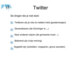 Twitter
De dingen die je niet doet:

   Twitteren als je niks te melden hebt (goedemorgen)

   Generaliseren (de Groninger is)

   Naar anderen wijzen (de gemeente moet)

   Belerend zijn (vrije mening)

   Negatief zijn (schelden, mopperen, grove woorden)
 