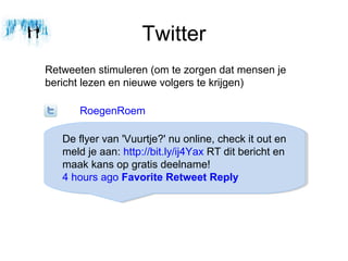 Twitter
Retweeten stimuleren (om te zorgen dat mensen je
bericht lezen en nieuwe volgers te krijgen)

      RoegenRoem

   De flyer van 'Vuurtje?' nu online, check it out en
   meld je aan: http://bit.ly/ij4Yax RT dit bericht en
   maak kans op gratis deelname!
   4 hours ago Favorite Retweet Reply
 