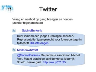 Twitter
Vraag en aanbod op gang brengen en houden
(zonder tegenprestatie)

      SabineBurkunk
   Kent iemand een jonge Groningse schilder?
   Representatief type gezocht voor fotoreportage in
   tijdschrift. #durftevragen

   MarleenvdWerff
   @SabineBurkunk De perfecte kandidaat: Michel
   Velt. Maakt prachtige schilderkunst: kleurrijk,
   3d etc. Leuke gast. http://ow.ly/52JT5
 