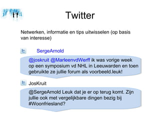 Twitter
Netwerken, informatie en tips uitwisselen (op basis
van interesse)

       SergeArnold
   @joskruit @MarleenvdWerff ik was vorige week
   op een symposium vd NHL in Leeuwarden en toen
   gebruikte ze jullie forum als voorbeeld.leuk!

   JosKruit
   @SergeArnold Leuk dat je er op terug komt. Zijn
   jullie ook met vergelijkbare dingen bezig bij
   #Woonfriesland?
 