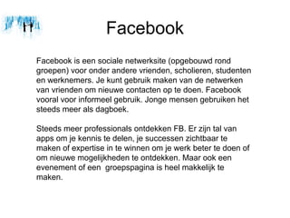 Facebook
Facebook is een sociale netwerksite (opgebouwd rond
groepen) voor onder andere vrienden, scholieren, studenten
en werknemers. Je kunt gebruik maken van de netwerken
van vrienden om nieuwe contacten op te doen. Facebook
vooral voor informeel gebruik. Jonge mensen gebruiken het
steeds meer als dagboek.

Steeds meer professionals ontdekken FB. Er zijn tal van
apps om je kennis te delen, je successen zichtbaar te
maken of expertise in te winnen om je werk beter te doen of
om nieuwe mogelijkheden te ontdekken. Maar ook een
evenement of een groepspagina is heel makkelijk te
maken.
 