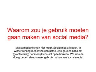 Waarom zou je gebruik moeten
gaan maken van social media?
   Massamedia werken niet meer. Social media bieden, in
  wisselwerking met offline contacten, een gouden kans om
 (grootschalig) persoonlijk contact op te bouwen. We zien de
 doelgroepen steeds meer gebruik maken van social media.
 