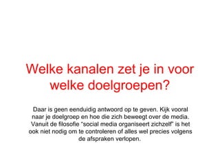 Welke kanalen zet je in voor
   welke doelgroepen?
 Daar is geen eenduidig antwoord op te geven. Kijk vooral
 naar je doelgroep en hoe die zich beweegt over de media.
 Vanuit de filosofie social media organiseert zichzelf is het
ook niet nodig om te controleren of alles wel precies volgens
                    de afspraken verlopen.
 
