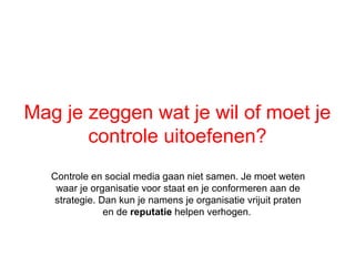 Mag je zeggen wat je wil of moet je
       controle uitoefenen?
   Controle en social media gaan niet samen. Je moet weten
    waar je organisatie voor staat en je conformeren aan de
    strategie. Dan kun je namens je organisatie vrijuit praten
                en de reputatie helpen verhogen.
 