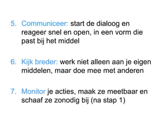 5. Communiceer: start de dialoog en
   reageer snel en open, in een vorm die
   past bij het middel

6. Kijk breder: werk niet alleen aan je eigen
   middelen, maar doe mee met anderen

7. Monitor je acties, maak ze meetbaar en
   schaaf ze zonodig bij (na stap 1)
 