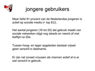 jongere gebruikers
Maar liefst 91 procent van de Nederlandse jongeren is
actief op sociale media (= top EU).

Het aantal jongeren (16 tot 25) dat gebruik maakt van
sociale netwerken stijgt nog steeds en neemt af met
leeftijd na 25e.

Tussen hoog- en lager opgeleiden bestaat vrijwel
geen verschil in deelname.

Er zijn net zoveel vrouwen als mannen actief al is er
wel verschil in gebruik.
 