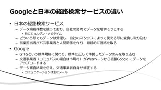 • ⽇本の経路検索サービス
– データ掲載件数を競っており、⾃社の努⼒でデータを増やそうとする
• 特にジョルダン・ナビタイム
– どういう形でもデータは受理し、⾃社のスタッフによって使える形に変換し取り込む
– 営業担当者がバス事業者と⼈間関係を作り、継続的に連絡を取る
• Google
– GTFSという標準規格に関わり、標準に正しく準拠したデータのみを取り込む
– 交通事業者（コミュバスの場合は市町村）がWebページから直接Google にデータを
アップロードする
– データ審査結果を伝え、交通事業者⾃⾝が修正する
• コミュニケーションは主にメール
Googleと⽇本の経路検索サービスの違い
 