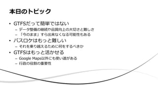 • GTFSだって簡単ではない
– データ整備の継続や品質向上の⼤切さと難しさ
– 「今のまま」すら出来なくなる可能性もある
• バスロケはもっと難しい
– それを乗り越えるために何をするべきか
• GTFSはもっと活かせる
– Google Maps以外にも使い道がある
– ⾏政の役割の重要性
本⽇のトピック
 