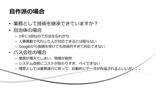 • 業務として技術を継承できていますか︖
• ⾃治体の場合
– 1年に1回なので⽅法を忘れがち
– ⼈事異動で代わった⼈が対応できるとは限らない
– Googleから指摘を受けても技術的すぎて対応できない
• バス会社の場合
– 業務が増えてしまい、現場が疲弊
– システム改修にコストが掛かりすぎ、ペイできない
– 理想としては業務遂⾏に伴って、⾃動的にデータが作成されるといいが。。。
⾃作派の場合
 
