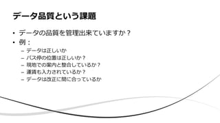 • データの品質を管理出来ていますか︖
• 例︓
– データは正しいか
– バス停の位置は正しいか︖
– 現地での案内と整合しているか︖
– 運賃も⼊⼒されているか︖
– データは改正に間に合っているか
データ品質という課題
 