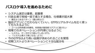 • システム選定は重要。超重要
• ⾏政主導で地域⼀括で導⼊する場合、仕様書が超⼤事
– 最近よくあるパターン（富⼭県など）
• 独⾃アプリにこだわらなくていい。GTFSリアルタイムを広く使っ
てもらえるように
– ゴールは利⽤者の利便性。利⽤者が普段使うアプリに届けたい
• 現場でのオペレーションが円滑になるように
– システム、データが⼊り組んでしまいがち。
– 「システム導⼊で楽になる」ように
• 今のGTFSはより⾼い品質が求められることを覚悟
• 初期コストよりオペレーションに⼗分な配分を
バスロケ導⼊を進めるために
 